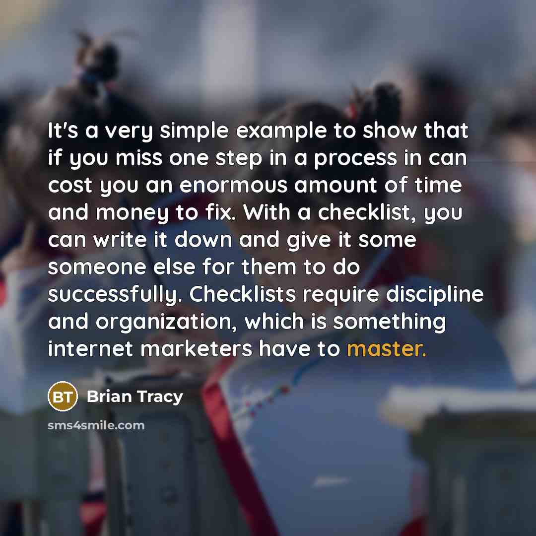 “It's a very simple example to show that if you miss one step in a process in can cost you an enormous amount of time and money to fix. With a checklist, you can write it down and give it some someone else for them to do successfully. Checklists require discipline and organization, which is…” quote by Brian Tracy