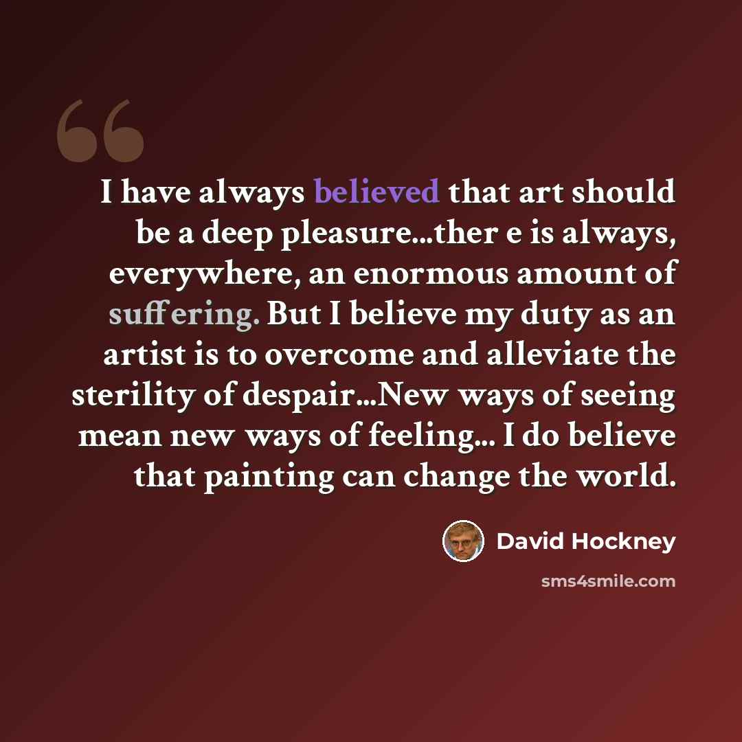 “I have always believed that art should be a deep pleasure...ther e is always, everywhere, an enormous amount of suffering. But I believe my duty as an artist is to overcome and alleviate the sterility of despair...New ways of seeing mean new ways of feeling... I do believe that painting can change…” quote by David Hockney