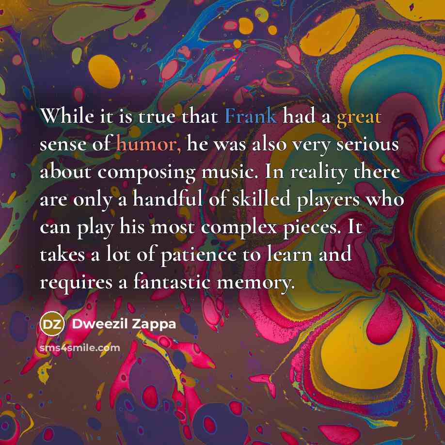 “While it is true that Frank had a great sense of humor, he was also very serious about composing music. In reality there are only a handful of skilled players who can play his most complex pieces. It takes a lot of patience to learn and requires a fantastic memory.” quote by Dweezil Zappa