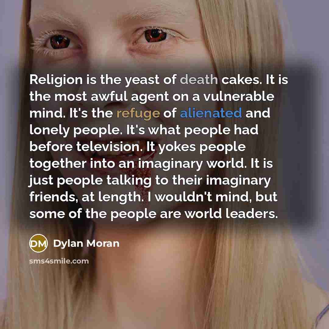 “Religion is the yeast of death cakes. It is the most awful agent on a vulnerable mind. It's the refuge of alienated and lonely people. It's what people had before television. It yokes people together into an imaginary world. It is just people talking to their imaginary friends, at length. I…” quote by Dylan Moran
