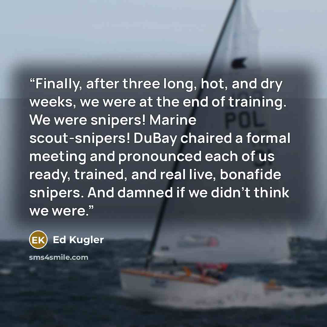 “Finally, after three long, hot, and dry weeks, we were at the end of training. We were snipers! Marine scout-snipers! DuBay chaired a formal meeting and pronounced each of us ready, trained, and real live, bonafide snipers. And damned if we didn’t think we were.” quote by Ed Kugler