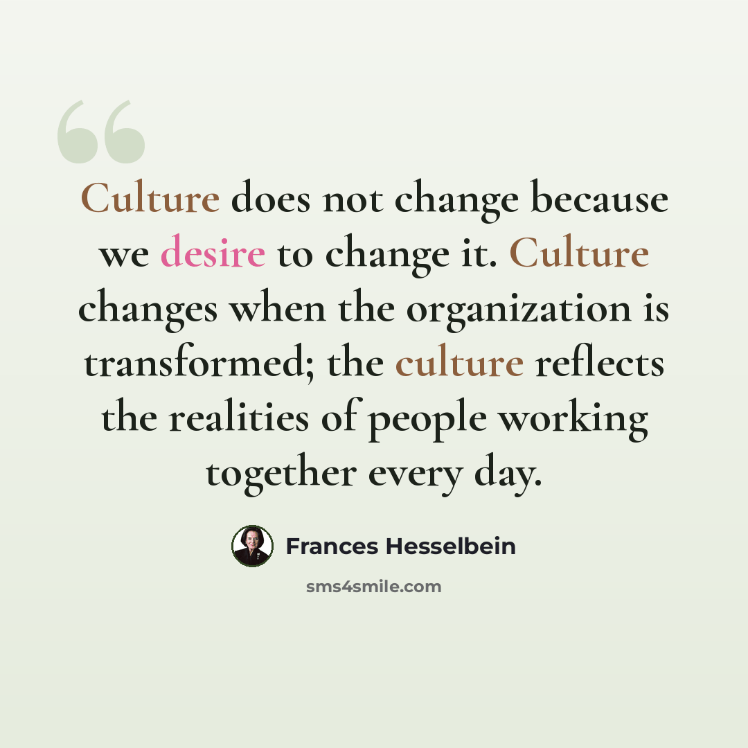 “Culture does not change because we desire to change it. Culture changes when the organization is transformed; the culture reflects the realities of people working together every day.” quote by Frances Hesselbein
