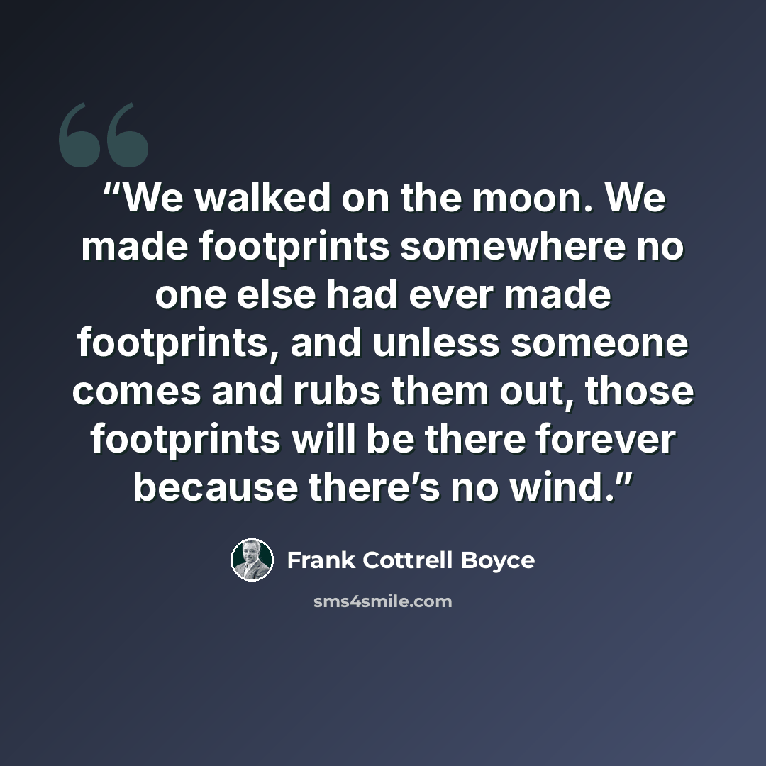 “We walked on the moon. We made footprints somewhere no one else had ever made footprints, and unless someone comes and rubs them out, those footprints will be there forever because there’s no wind.” quote by Frank Cottrell Boyce