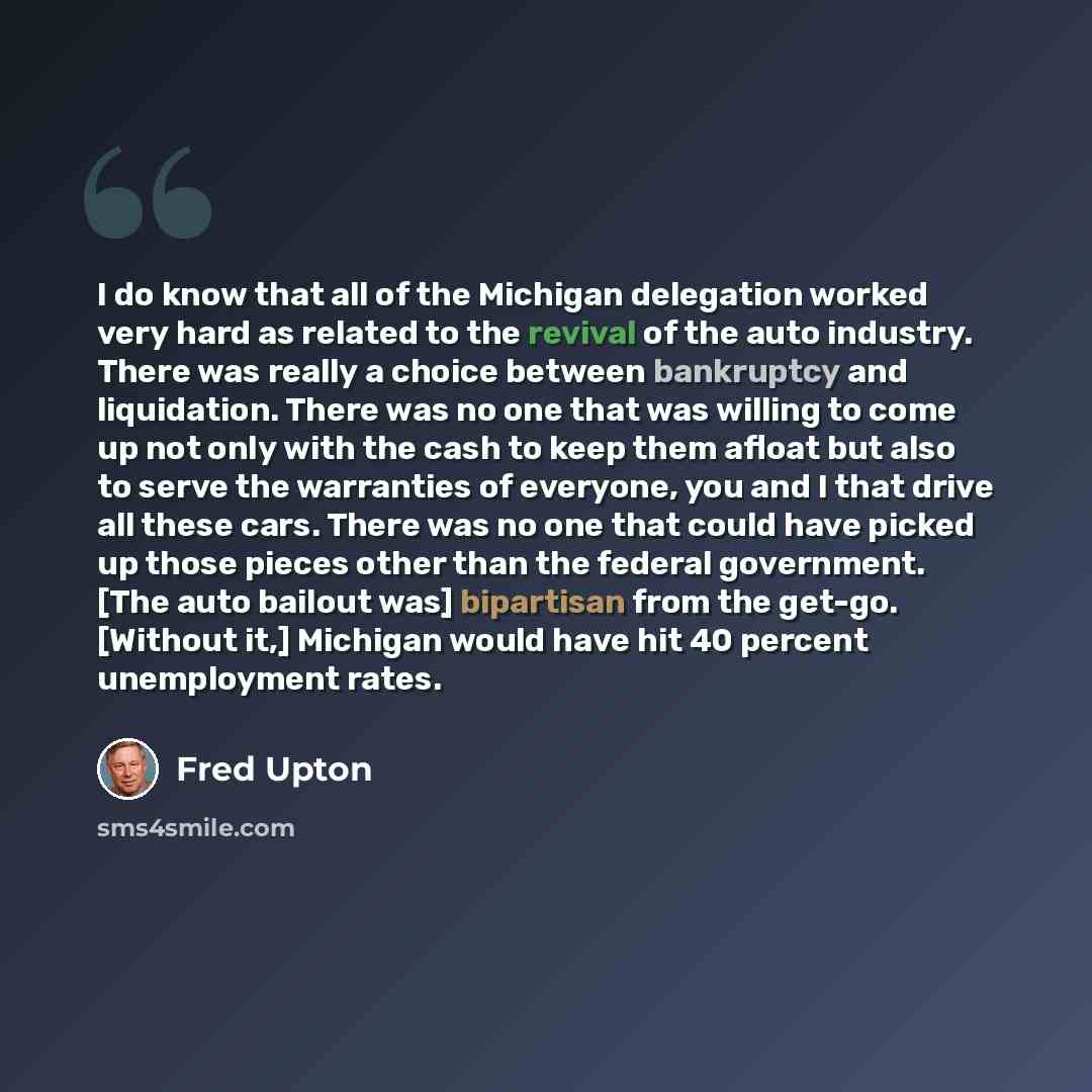 “I do know that all of the Michigan delegation worked very hard as related to the revival of the auto industry. There was really a choice between bankruptcy and liquidation. There was no one that was willing to come up not only with the cash to keep them afloat but also to serve the warranties of…” quote by Fred Upton