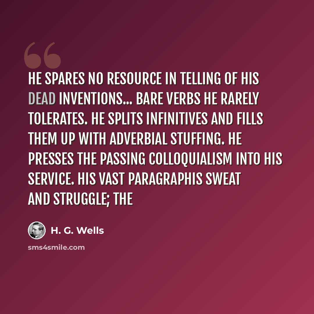 “He spares no resource in telling of his dead inventions... Bare verbs he rarely tolerates. He splits infinitives and fills them up with adverbial stuffing. He presses the passing colloquialism into his service. His vast paragraphis sweat and struggle; the” quote by H. G. Wells