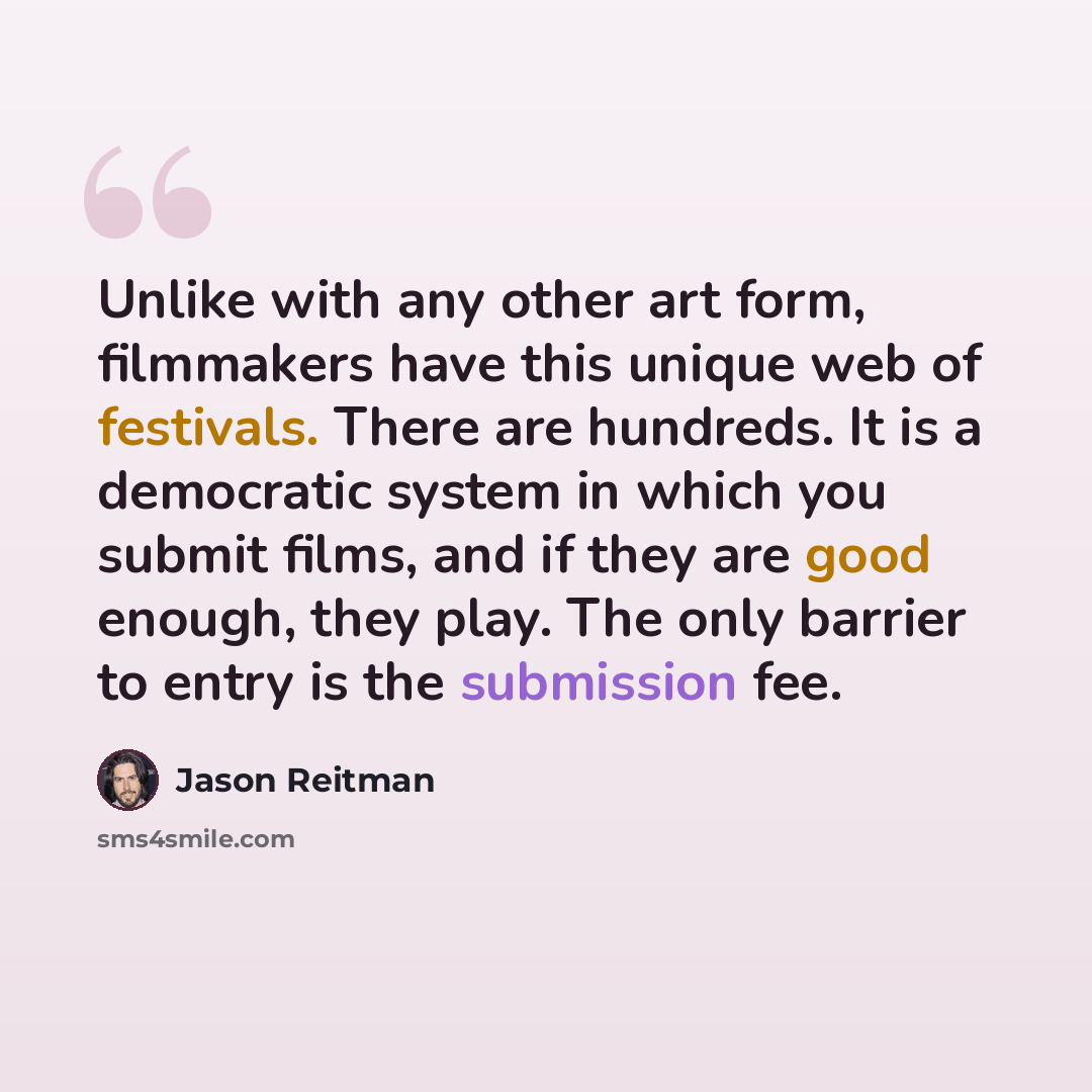 “Unlike with any other art form, filmmakers have this unique web of festivals. There are hundreds. It is a democratic system in which you submit films, and if they are good enough, they play. The only barrier to entry is the submission fee.” quote by Jason Reitman