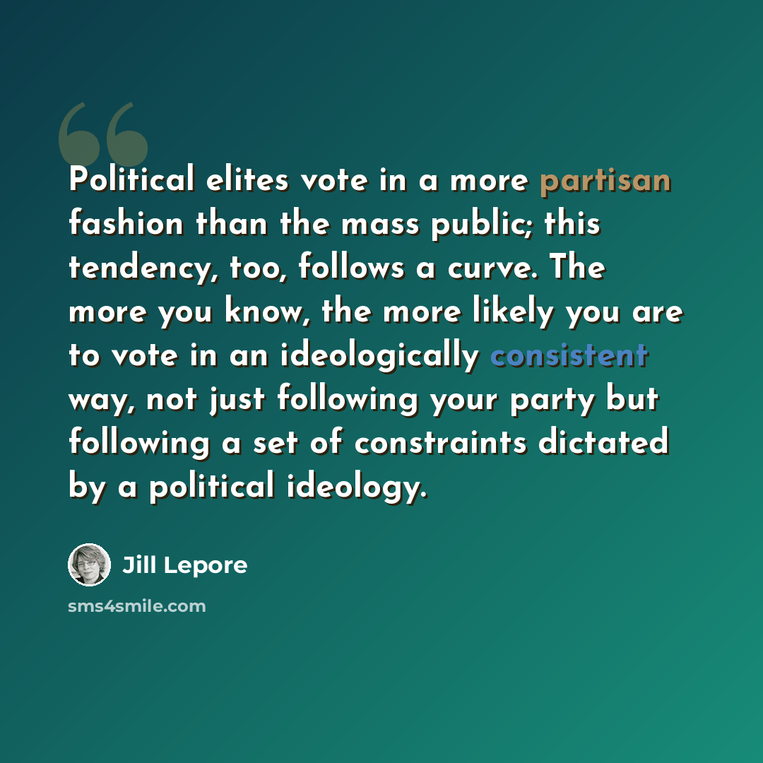 “Political elites vote in a more partisan fashion than the mass public; this tendency, too, follows a curve. The more you know, the more likely you are to vote in an ideologically consistent way, not just following your party but following a set of constraints dictated by a political ideology.” quote by Jill Lepore