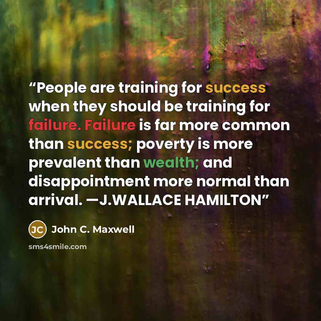 “People are training for success when they should be training for failure. Failure is far more common than success; poverty is more prevalent than wealth; and disappointment more normal than arrival. —J.WALLACE HAMILTON” quote by John C. Maxwell