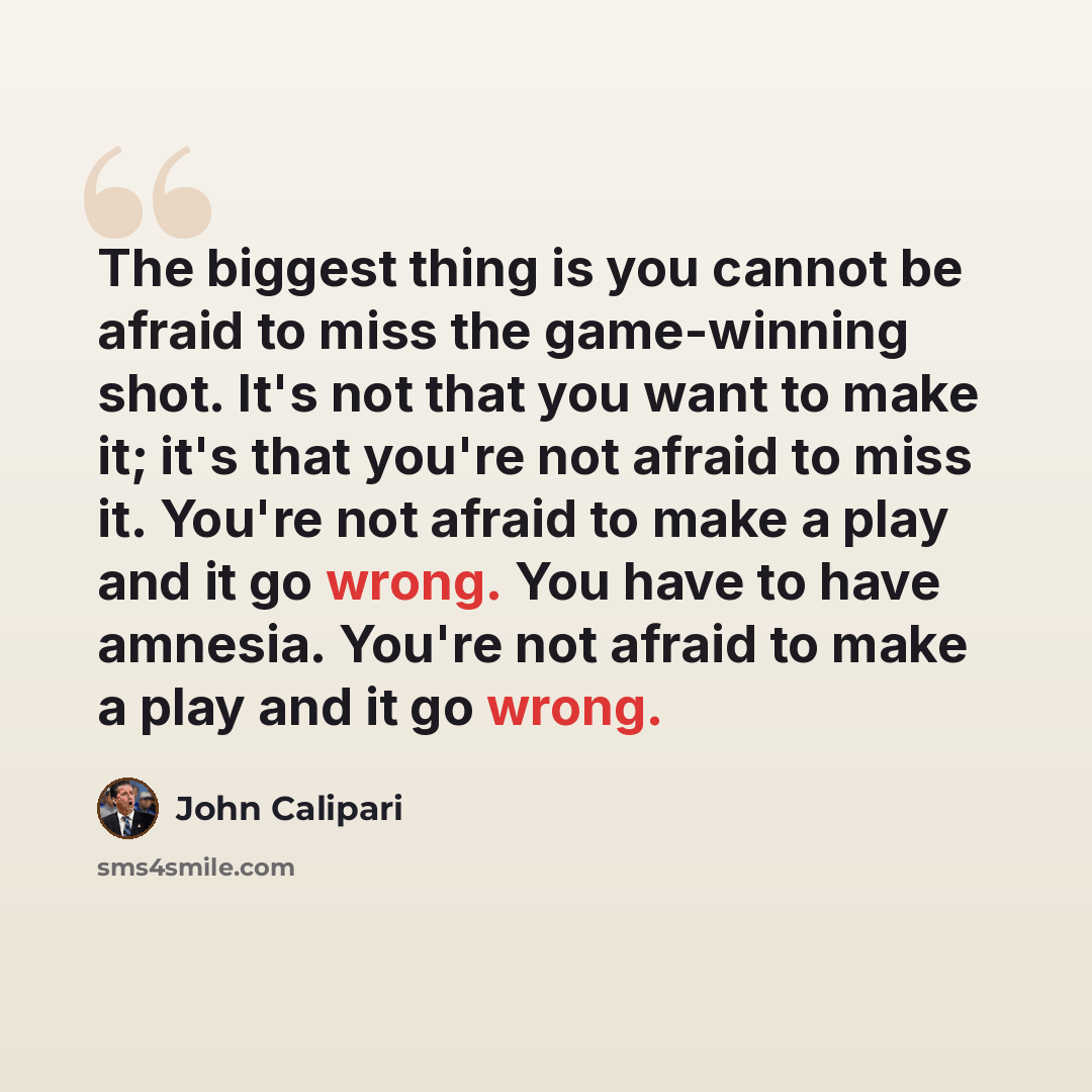 “The biggest thing is you cannot be afraid to miss the game-winning shot. It's not that you want to make it; it's that you're not afraid to miss it. You're not afraid to make a play and it go wrong. You have to have amnesia. You're not afraid to make a play and it go wrong.” quote by John Calipari