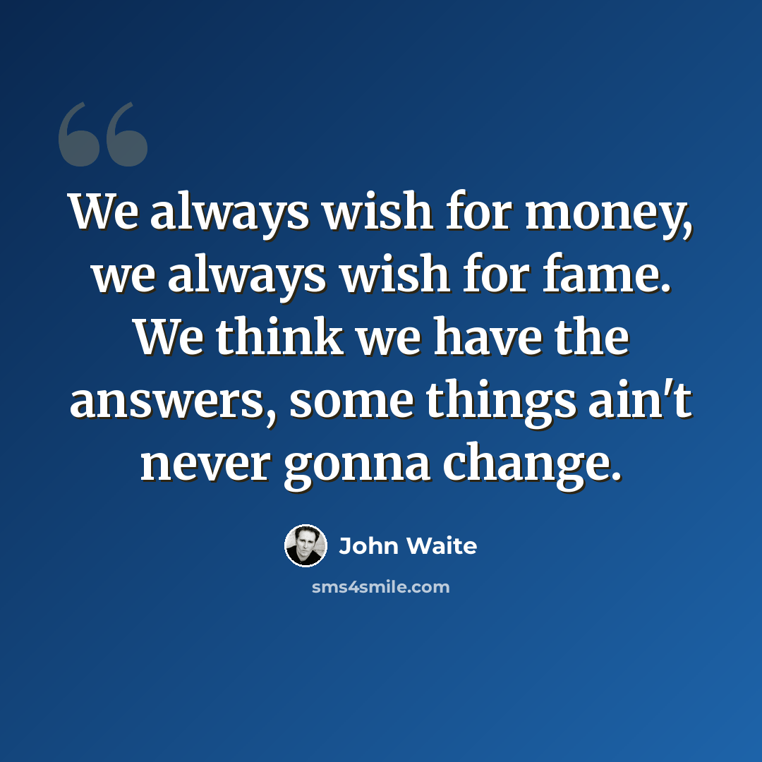 “We always wish for money, we always wish for fame. We think we have the answers, some things ain't never gonna change.” quote by John Waite