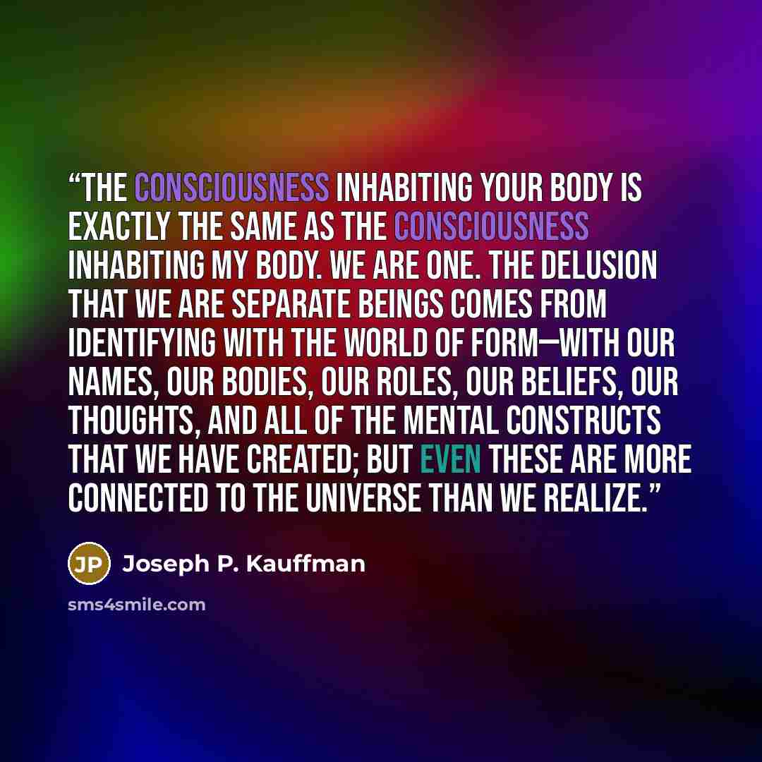 “The consciousness inhabiting your body is exactly the same as the consciousness inhabiting my body. We are one. The delusion that we are separate beings comes from identifying with the world of form—with our names, our bodies, our roles, our beliefs, our thoughts, and all of the mental constructs…” quote by Joseph P. Kauffman