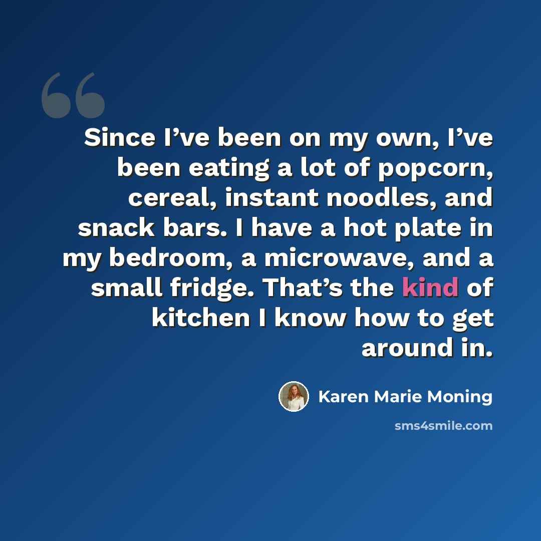 “Since I’ve been on my own, I’ve been eating a lot of popcorn, cereal, instant noodles, and snack bars. I have a hot plate in my bedroom, a microwave, and a small fridge. That’s the kind of kitchen I know how to get around in.” quote by Karen Marie Moning