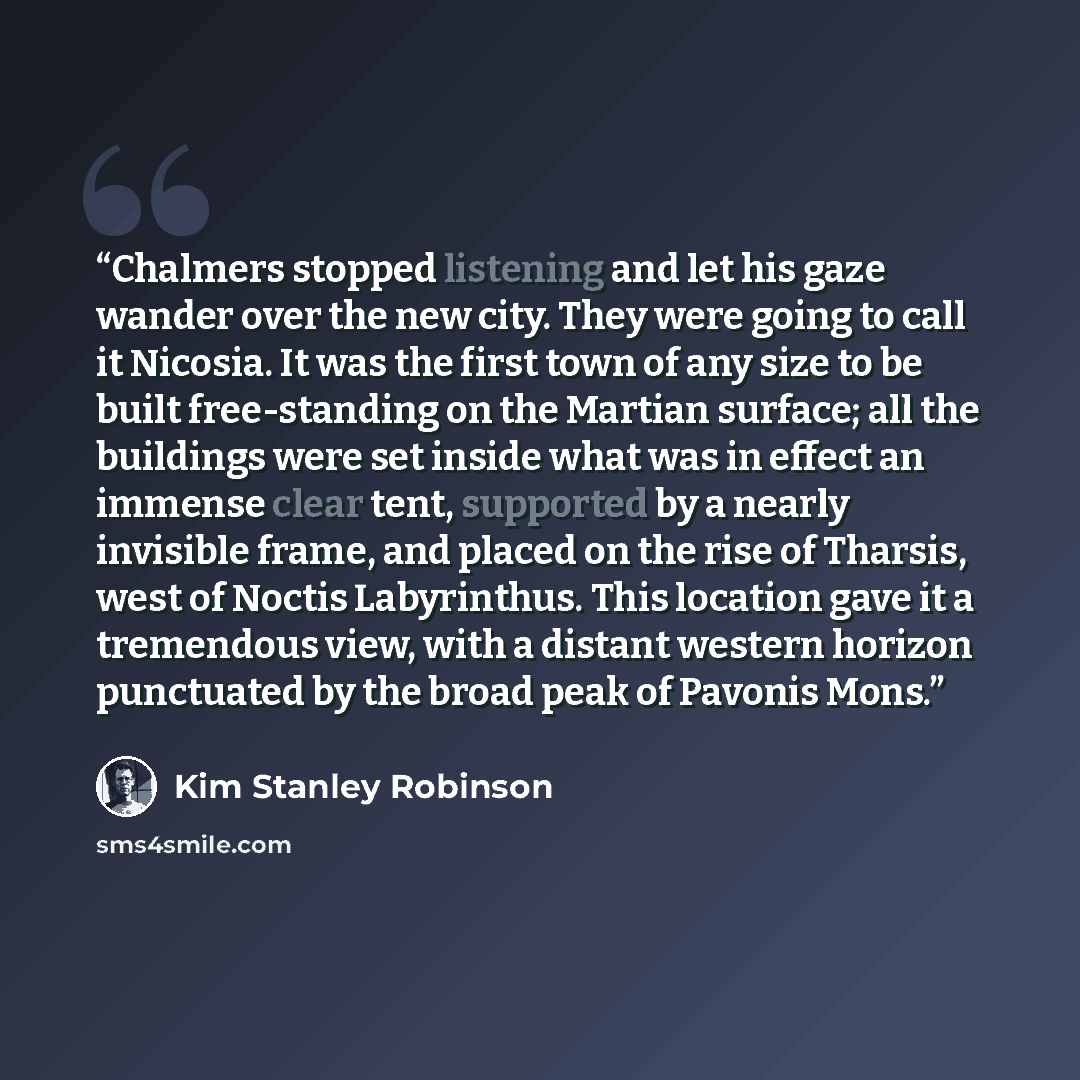 “Chalmers stopped listening and let his gaze wander over the new city. They were going to call it Nicosia. It was the first town of any size to be built free-standing on the Martian surface; all the buildings were set inside what was in effect an immense clear tent, supported by a nearly invisible…” quote by Kim Stanley Robinson