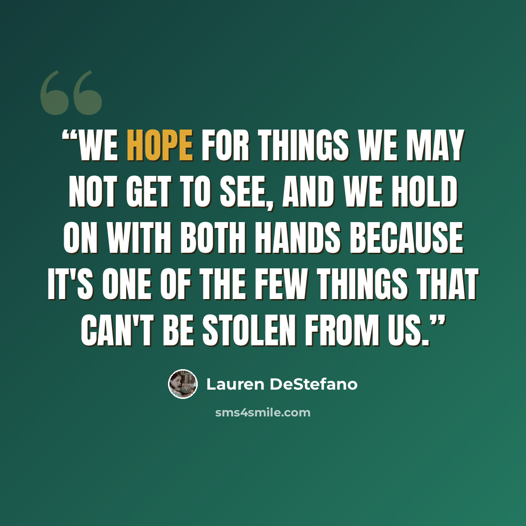 “We hope for things we may not get to see, and we hold on with both hands because it's one of the few things that can't be stolen from us.” quote by Lauren DeStefano