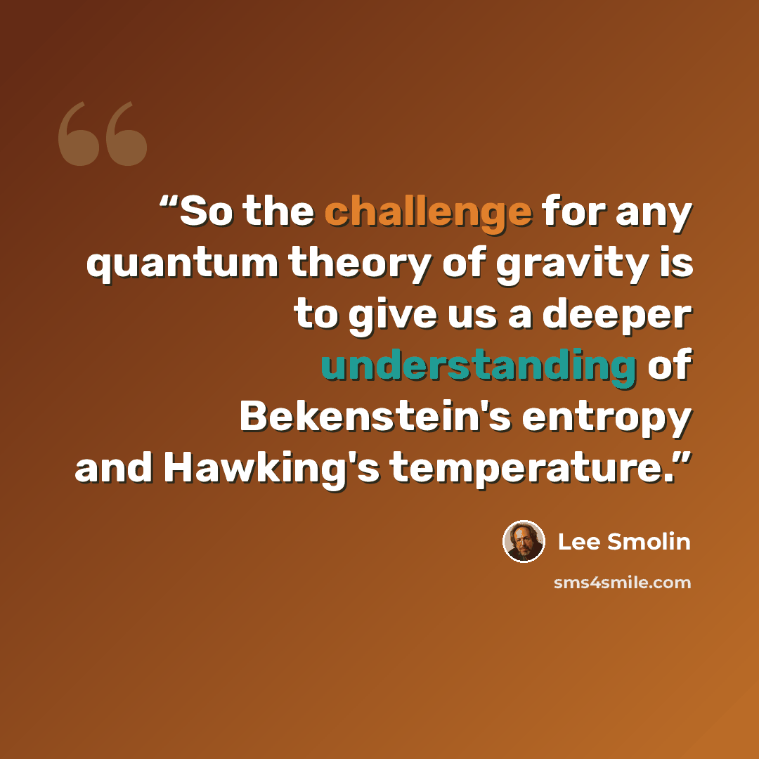 “So the challenge for any quantum theory of gravity is to give us a deeper understanding of Bekenstein's entropy and Hawking's temperature.” quote by Lee Smolin