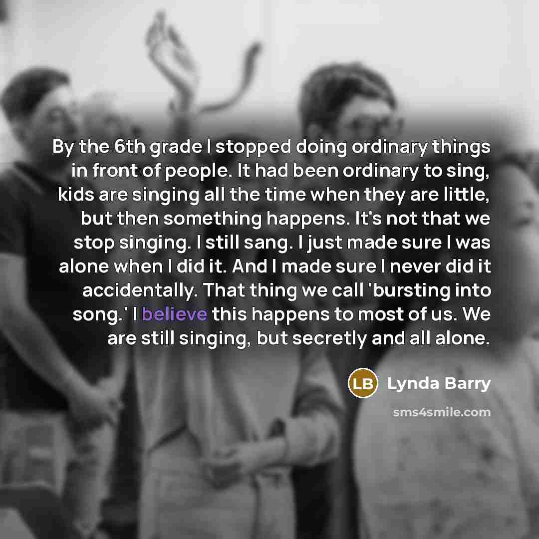“By the 6th grade I stopped doing ordinary things in front of people. It had been ordinary to sing, kids are singing all the time when they are little, but then something happens. It's not that we stop singing. I still sang. I just made sure I was alone when I did it. And I made sure I never did it…” quote by Lynda Barry