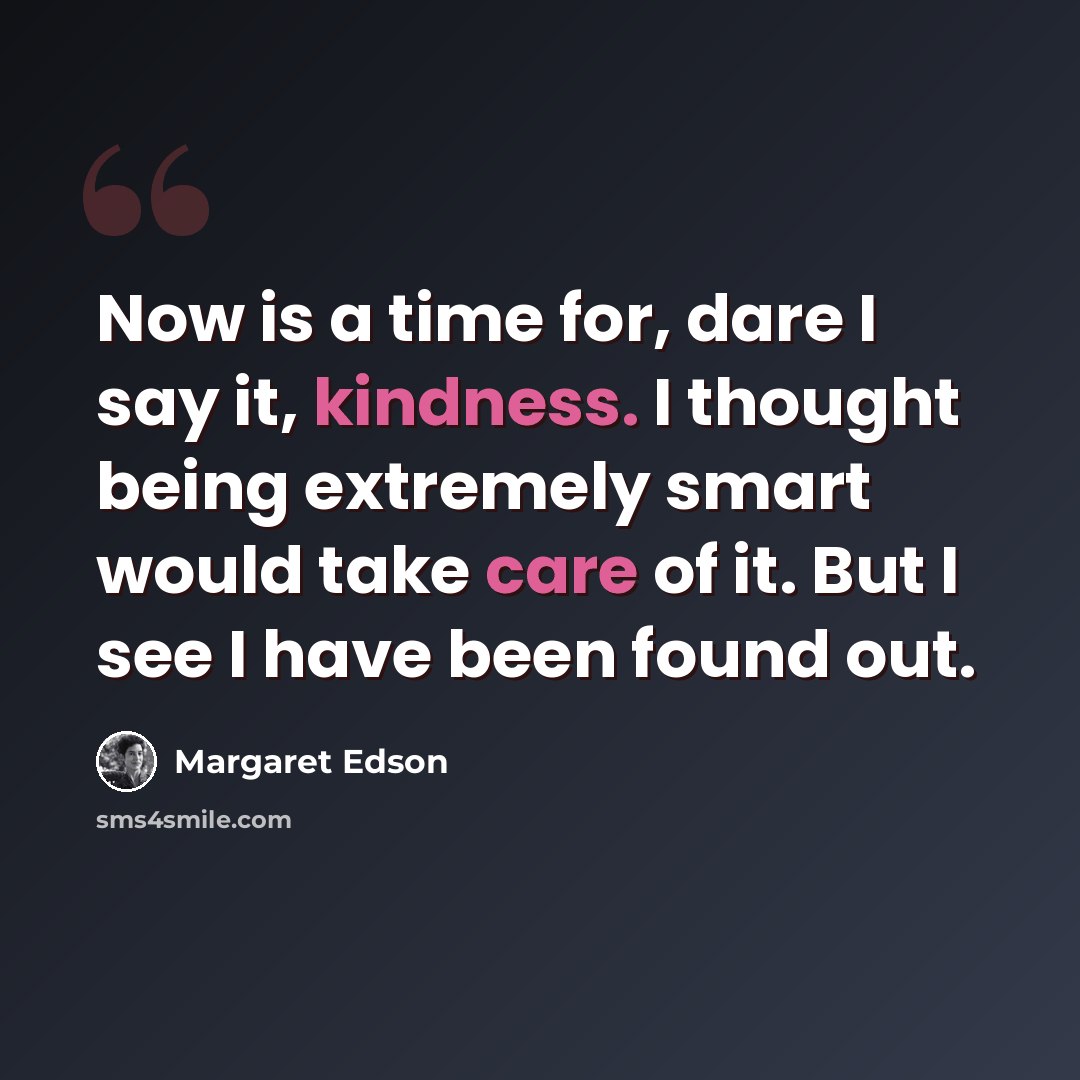 “Now is a time for, dare I say it, kindness. I thought being extremely smart would take care of it. But I see I have been found out.” quote by Margaret Edson