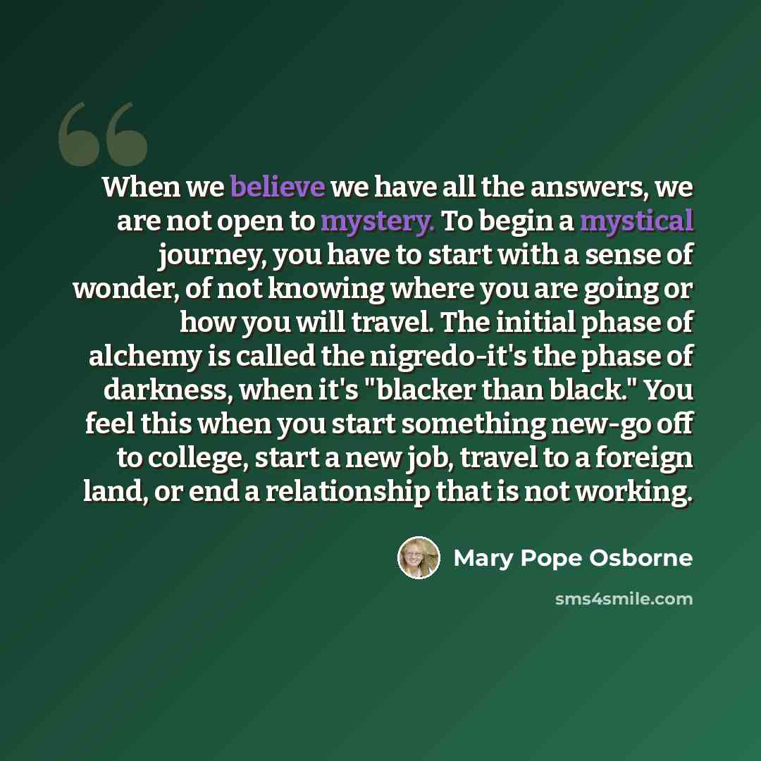 “When we believe we have all the answers, we are not open to mystery. To begin a mystical journey, you have to start with a sense of wonder, of not knowing where you are going or how you will travel. The initial phase of alchemy is called the nigredo-it's the phase of darkness, when it's "blacker…” quote by Mary Pope Osborne