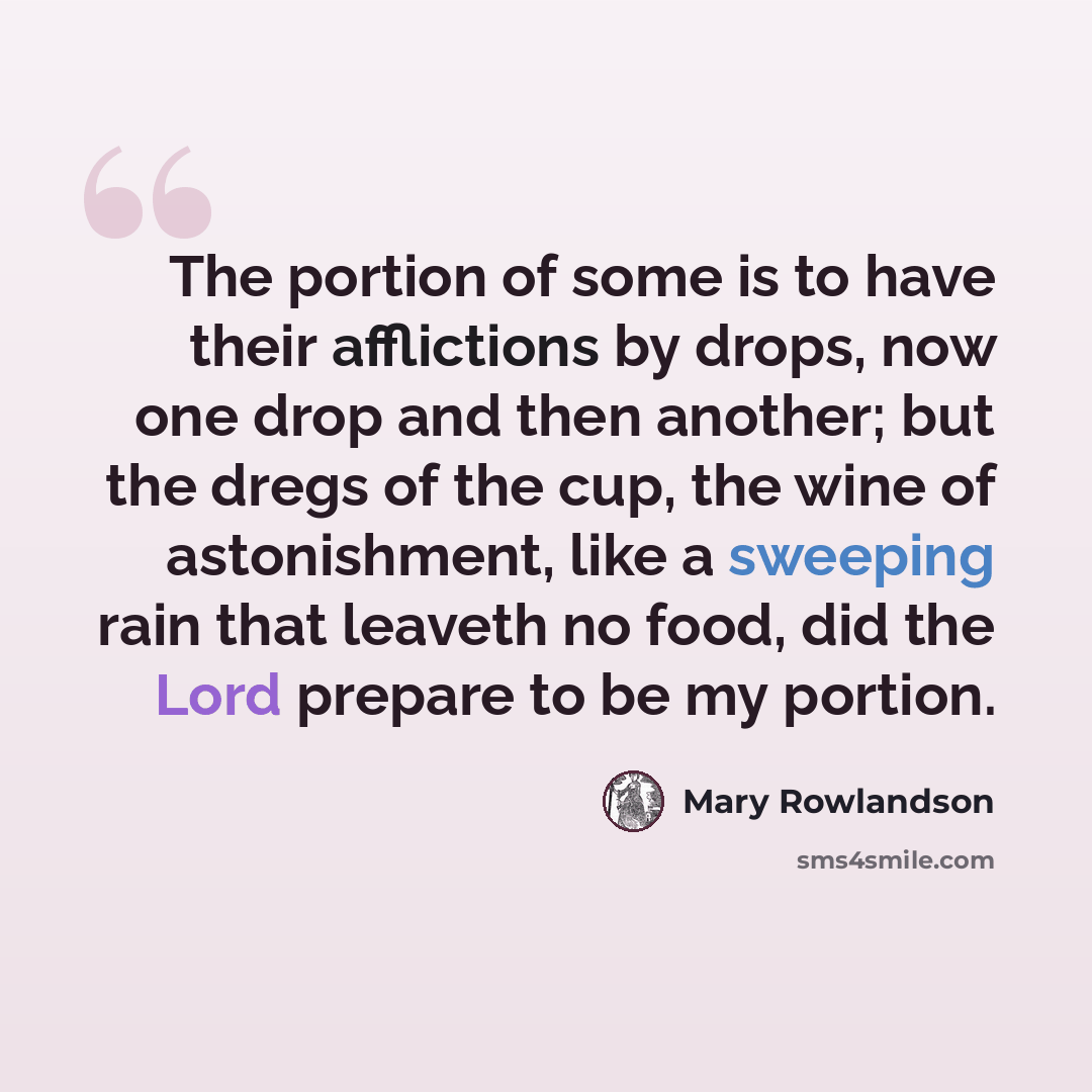 “The portion of some is to have their afflictions by drops, now one drop and then another; but the dregs of the cup, the wine of astonishment, like a sweeping rain that leaveth no food, did the Lord prepare to be my portion.” quote by Mary Rowlandson