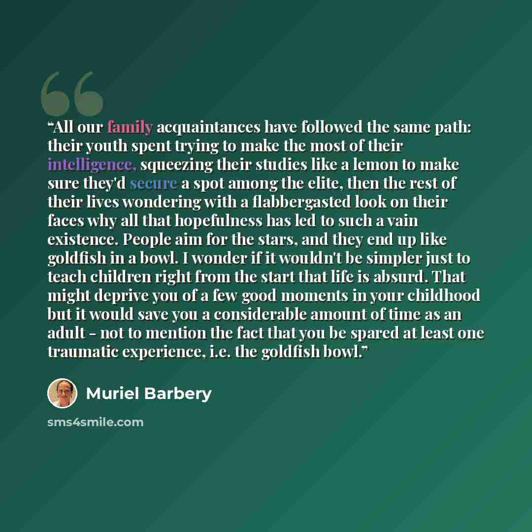 “All our family acquaintances have followed the same path: their youth spent trying to make the most of their intelligence, squeezing their studies like a lemon to make sure they'd secure a spot among the elite, then the rest of their lives wondering with a flabbergasted look on their faces why all…” quote by Muriel Barbery