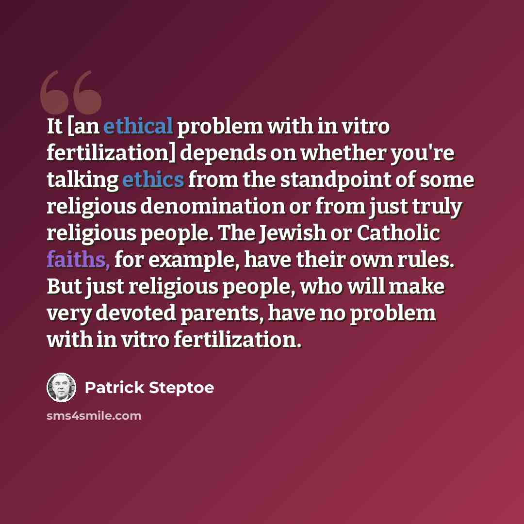 “It [an ethical problem with in vitro fertilization] depends on whether you're talking ethics from the standpoint of some religious denomination or from just truly religious people. The Jewish or Catholic faiths, for example, have their own rules. But just religious people, who will make very…” quote by Patrick Steptoe
