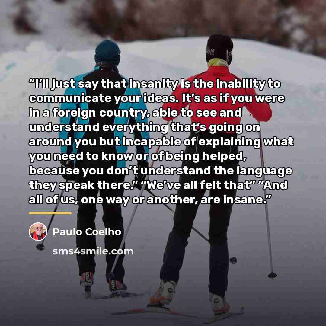 “I’ll just say that insanity is the inability to communicate your ideas. It’s as if you were in a foreign country, able to see and understand everything that’s going on around you but incapable of explaining what you need to know or of being helped, because you don’t understand the language they…” quote by Paulo Coelho
