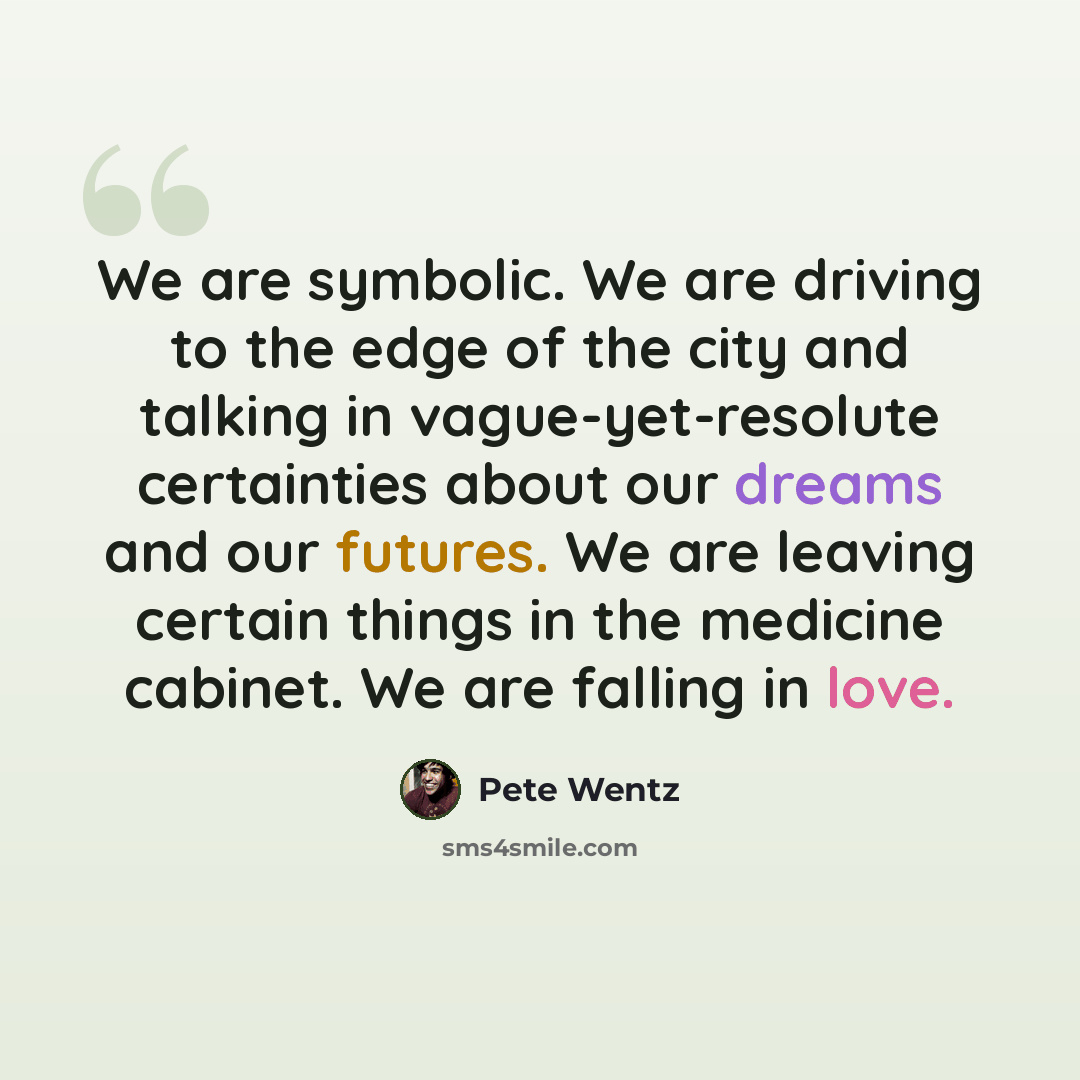 “We are symbolic. We are driving to the edge of the city and talking in vague-yet-resolute certainties about our dreams and our futures. We are leaving certain things in the medicine cabinet. We are falling in love.” quote by Pete Wentz