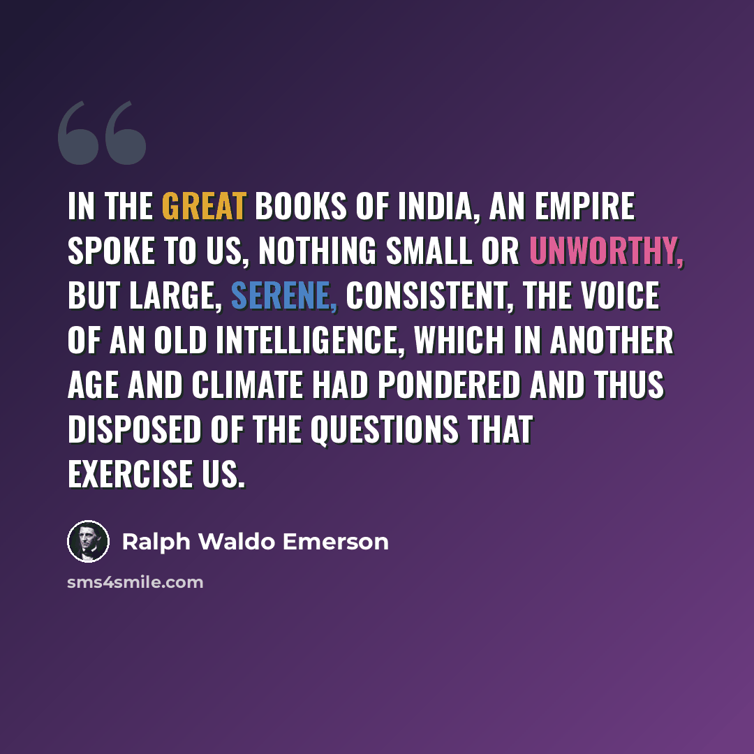 “In the great books of India, an empire spoke to us, nothing small or unworthy, but large, serene, consistent, the voice of an old intelligence, which in another age and climate had pondered and thus disposed of the questions that exercise us.” quote by Ralph Waldo Emerson