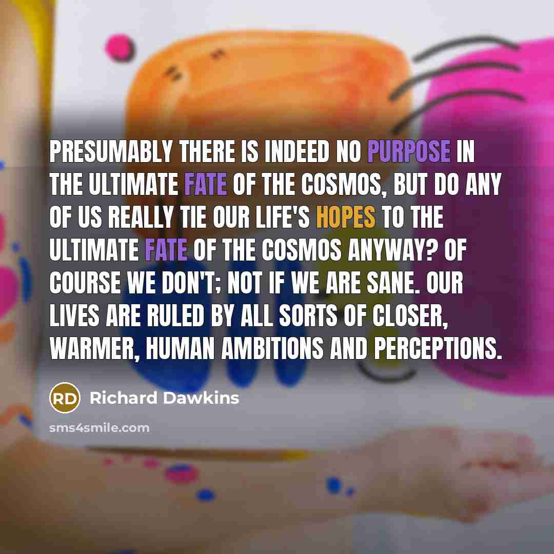 “Presumably there is indeed no purpose in the ultimate fate of the cosmos, but do any of us really tie our life's hopes to the ultimate fate of the cosmos anyway? Of course we don't; not if we are sane. Our lives are ruled by all sorts of closer, warmer, human ambitions and perceptions.” quote by Richard Dawkins
