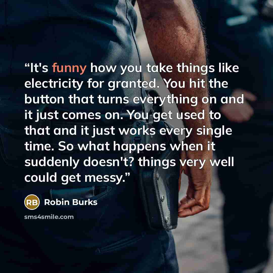 “It's funny how you take things like electricity for granted. You hit the button that turns everything on and it just comes on. You get used to that and it just works every single time. So what happens when it suddenly doesn't? things very well could get messy.” quote by Robin Burks