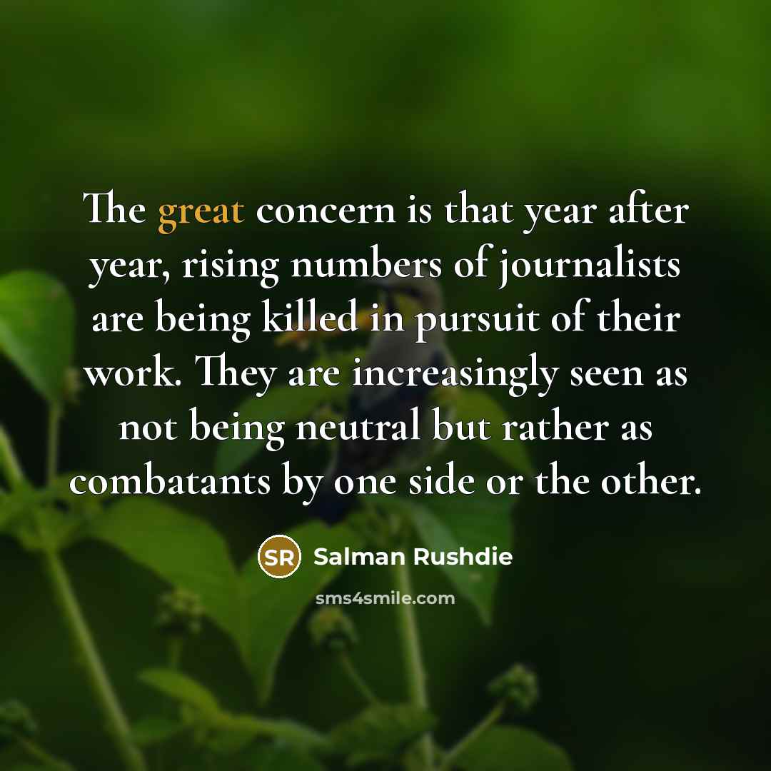 “The great concern is that year after year, rising numbers of journalists are being killed in pursuit of their work. They are increasingly seen as not being neutral but rather as combatants by one side or the other.” quote by Salman Rushdie