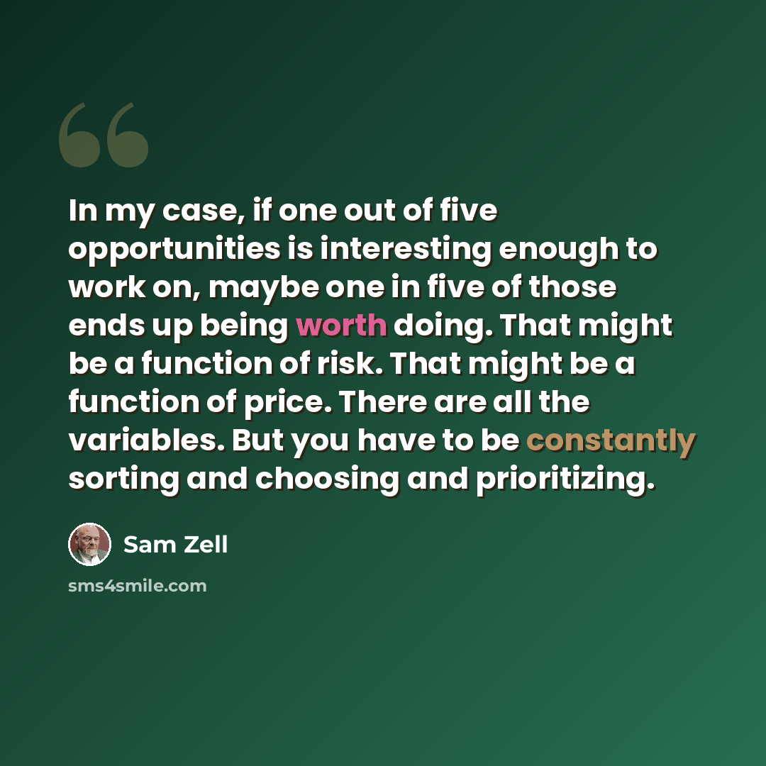 “In my case, if one out of five opportunities is interesting enough to work on, maybe one in five of those ends up being worth doing. That might be a function of risk. That might be a function of price. There are all the variables. But you have to be constantly sorting and choosing and prioritizing.” quote by Sam Zell
