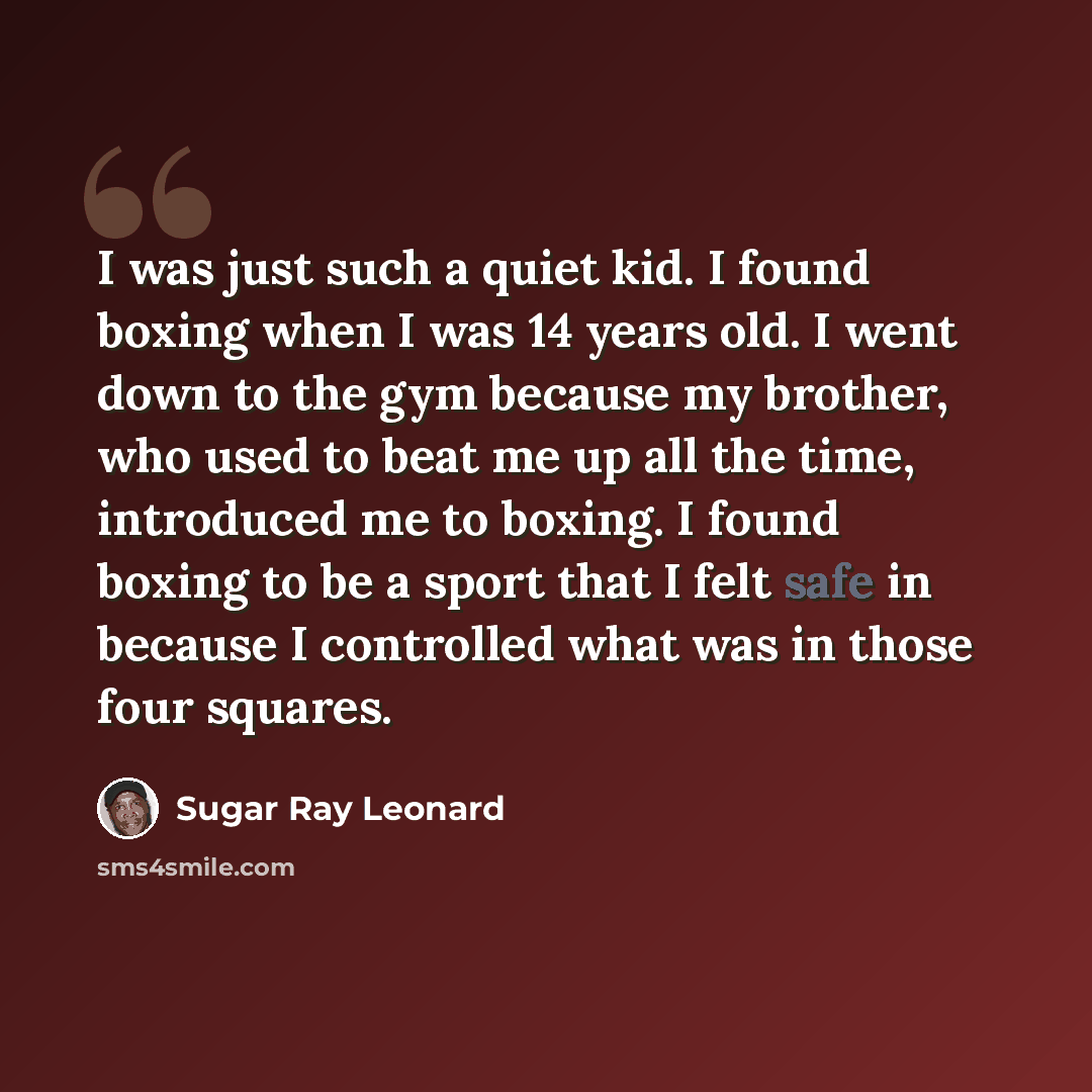 “I was just such a quiet kid. I found boxing when I was 14 years old. I went down to the gym because my brother, who used to beat me up all the time, introduced me to boxing. I found boxing to be a sport that I felt safe in because I controlled what was in those four squares.” quote by Sugar Ray Leonard