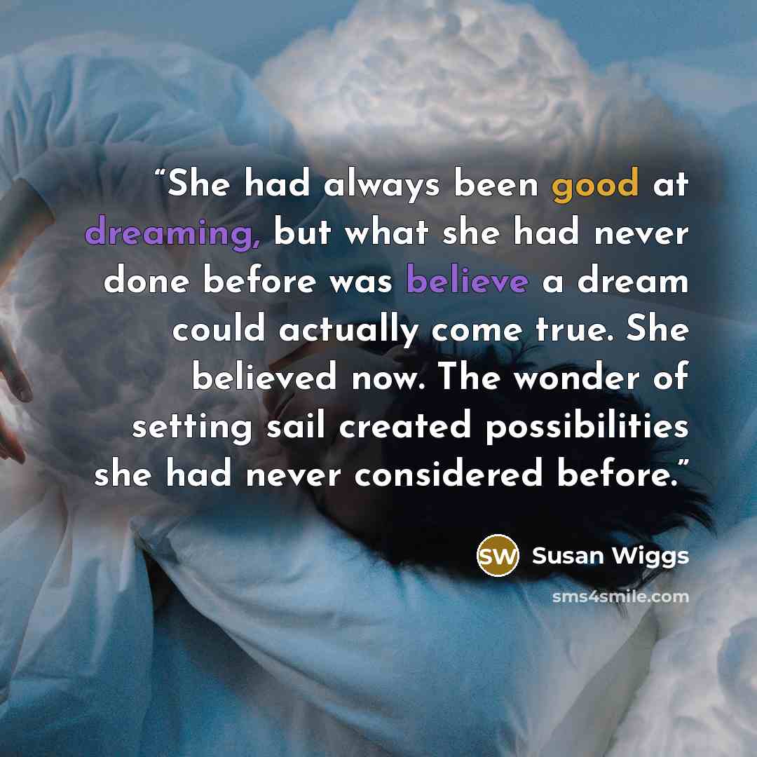 “She had always been good at dreaming, but what she had never done before was believe a dream could actually come true. She believed now. The wonder of setting sail created possibilities she had never considered before.” quote by Susan Wiggs
