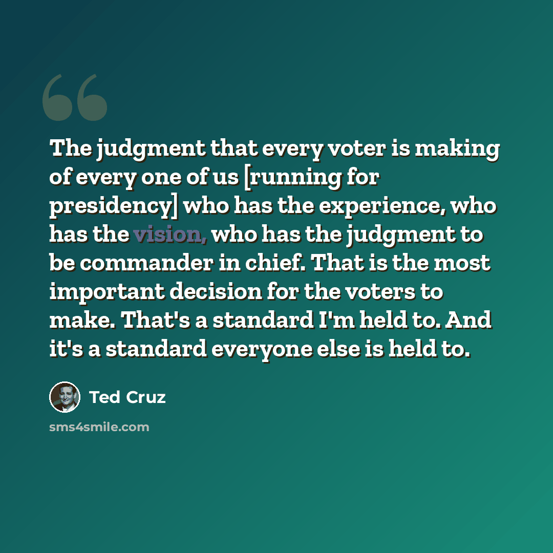 “The judgment that every voter is making of every one of us [running for presidency] who has the experience, who has the vision, who has the judgment to be commander in chief. That is the most important decision for the voters to make. That's a standard I'm held to. And it's a standard everyone…” quote by Ted Cruz