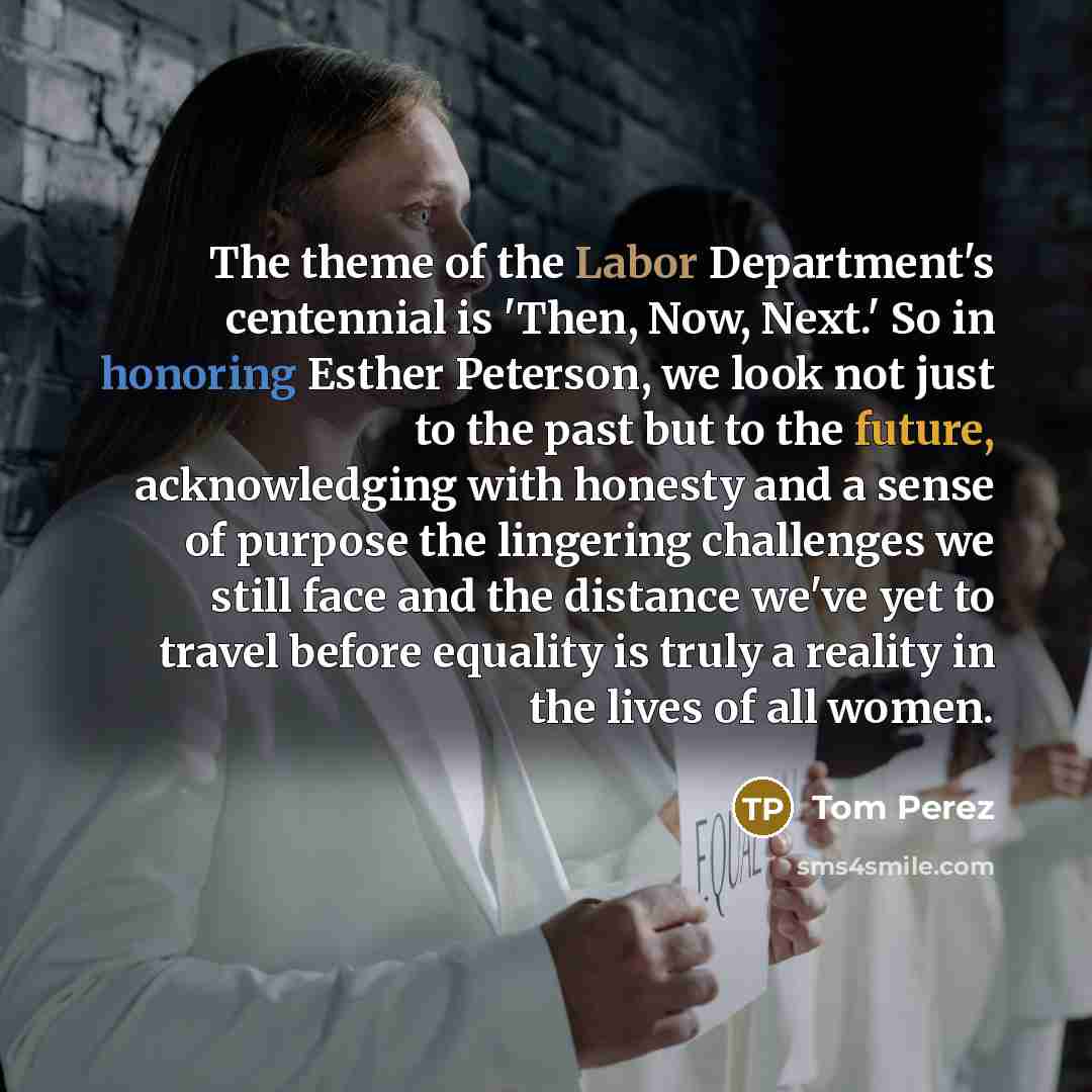“The theme of the Labor Department's centennial is 'Then, Now, Next.' So in honoring Esther Peterson, we look not just to the past but to the future, acknowledging with honesty and a sense of purpose the lingering challenges we still face and the distance we've yet to travel before equality is…” quote by Tom Perez