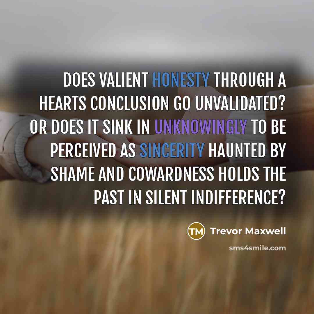 “Does valient honesty through a hearts conclusion go unvalidated? Or does it sink in unknowingly to be perceived as sincerity haunted by shame and cowardness holds the past in silent indifference?” quote by Trevor Maxwell