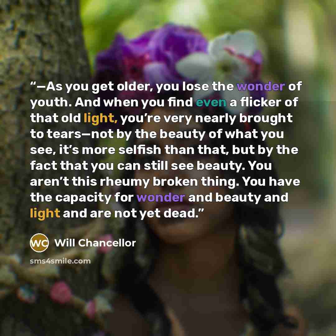 “—As you get older, you lose the wonder of youth. And when you find even a flicker of that old light, you’re very nearly brought to tears—not by the beauty of what you see, it’s more selfish than that, but by the fact that you can still see beauty. You aren’t this rheumy broken thing. You have the…” quote by Will Chancellor
