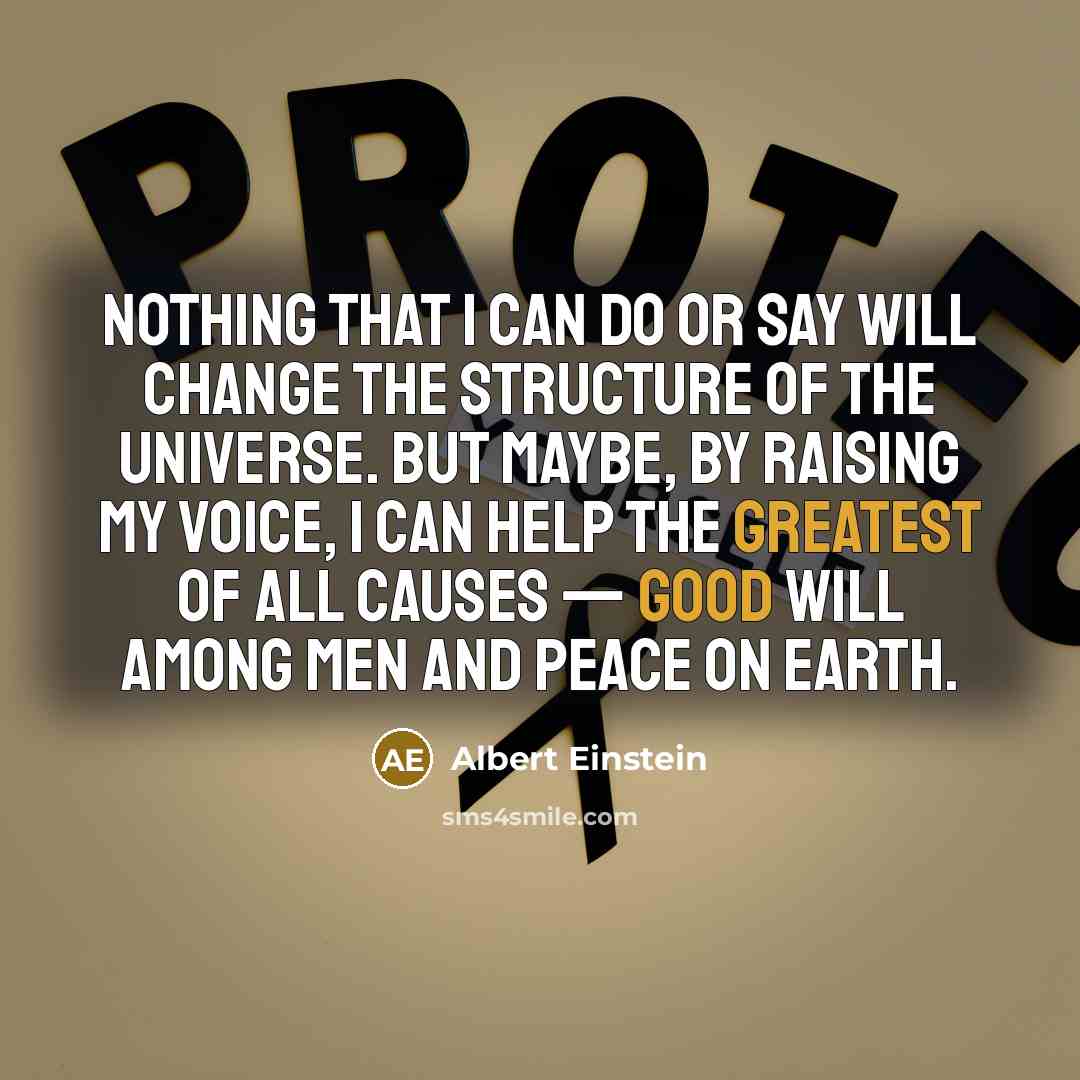 “Nothing that I can do or say will change the structure of the universe. But maybe, by raising my voice, I can help the greatest of all causes — good will among men and peace on earth.” quote by Albert Einstein