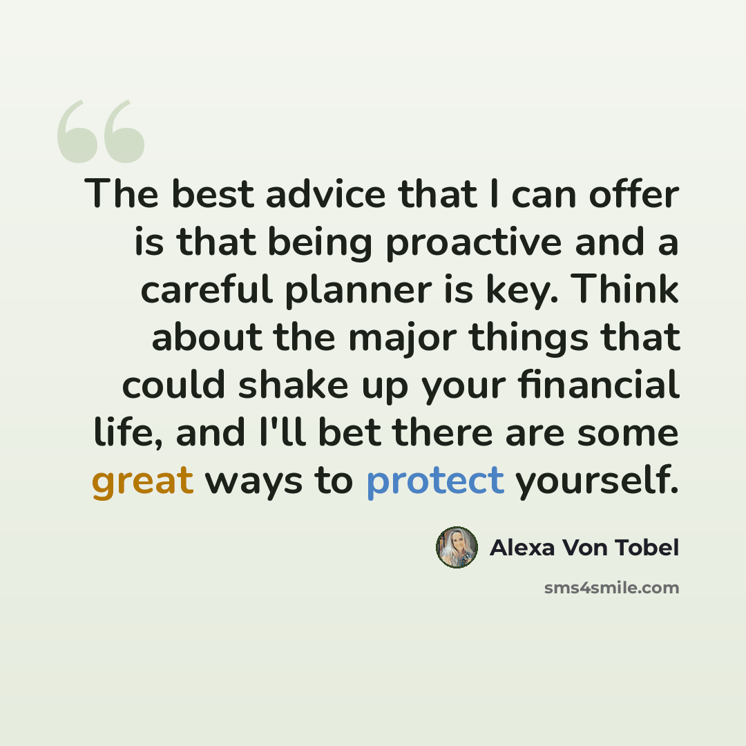 “The best advice that I can offer is that being proactive and a careful planner is key. Think about the major things that could shake up your financial life, and I'll bet there are some great ways to protect yourself.” quote by Alexa Von Tobel
