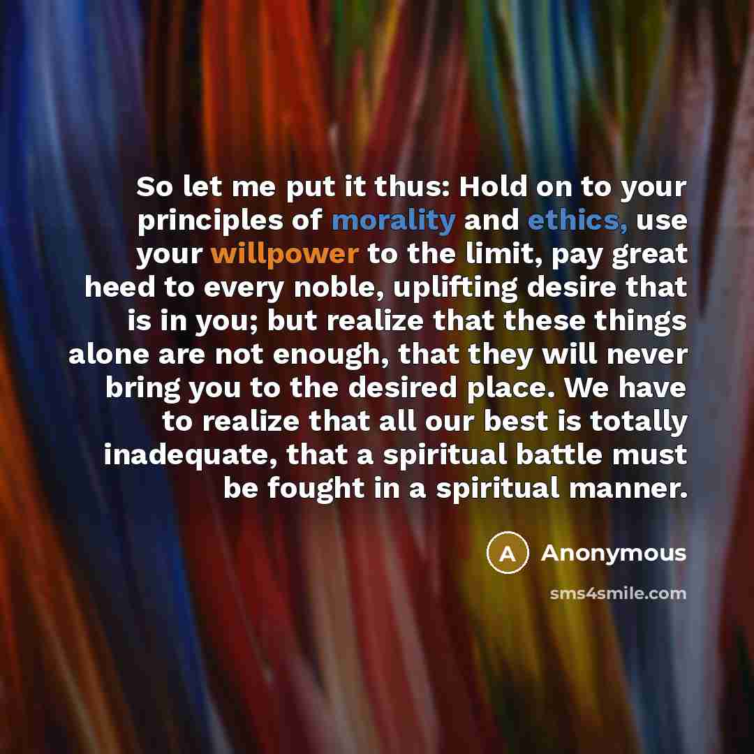“So let me put it thus: Hold on to your principles of morality and ethics, use your willpower to the limit, pay great heed to every noble, uplifting desire that is in you; but realize that these things alone are not enough, that they will never bring you to the desired place. We have to realize…” quote by Anonymous