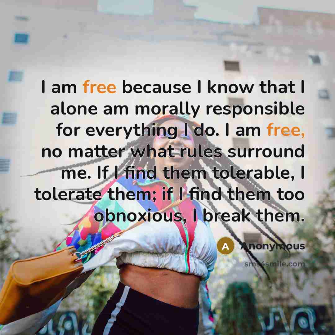 “I am free because I know that I alone am morally responsible for everything I do. I am free, no matter what rules surround me. If I find them tolerable, I tolerate them; if I find them too obnoxious, I break them.” quote by Anonymous