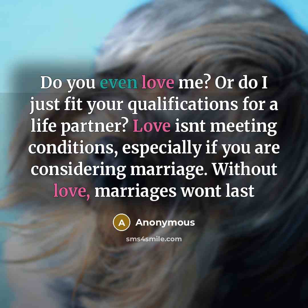 “Do you even love me? Or do I just fit your qualifications for a life partner? Love isnt meeting conditions, especially if you are considering marriage. Without love, marriages wont last” quote by Anonymous