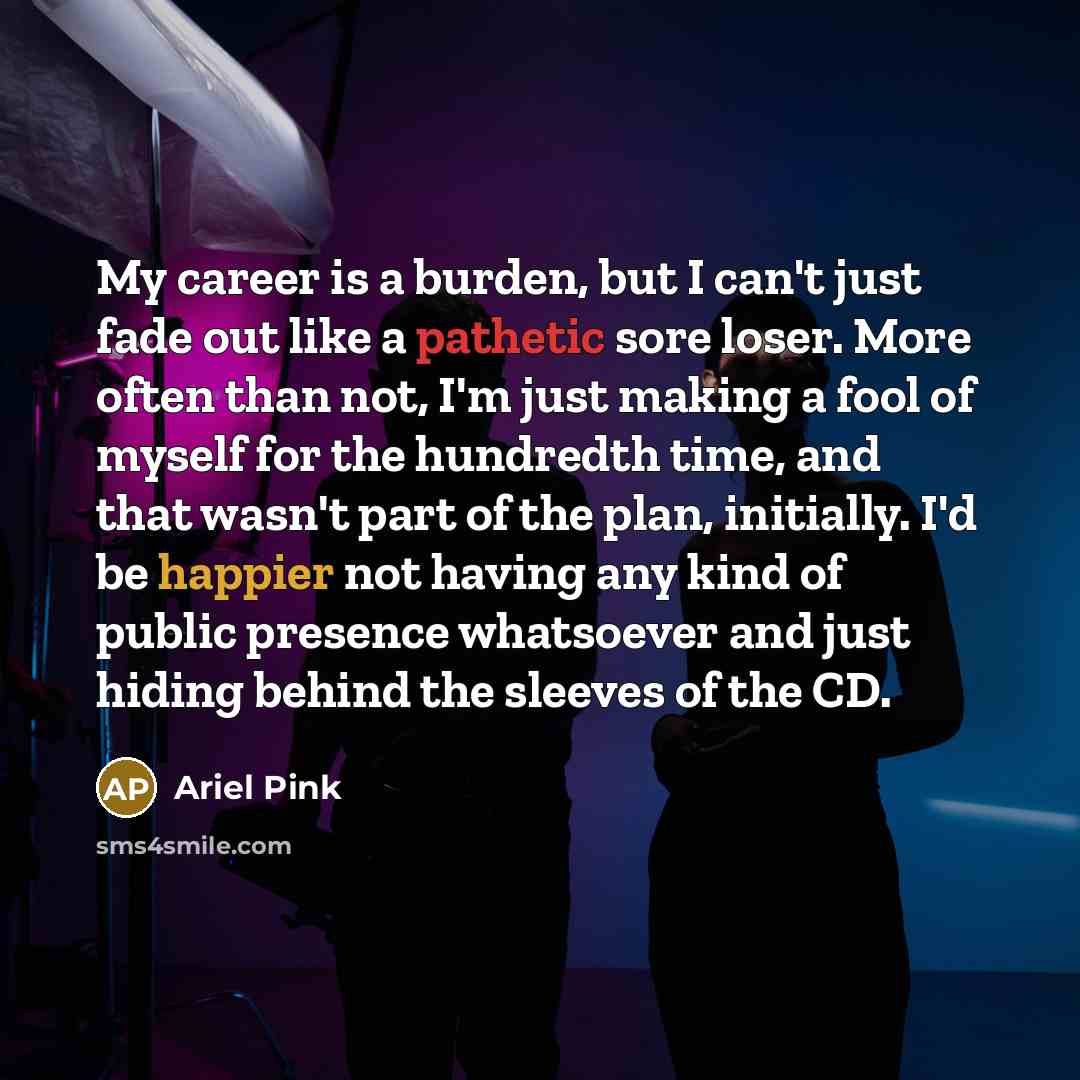 “My career is a burden, but I can't just fade out like a pathetic sore loser. More often than not, I'm just making a fool of myself for the hundredth time, and that wasn't part of the plan, initially. I'd be happier not having any kind of public presence whatsoever and just hiding behind the…” quote by Ariel Pink