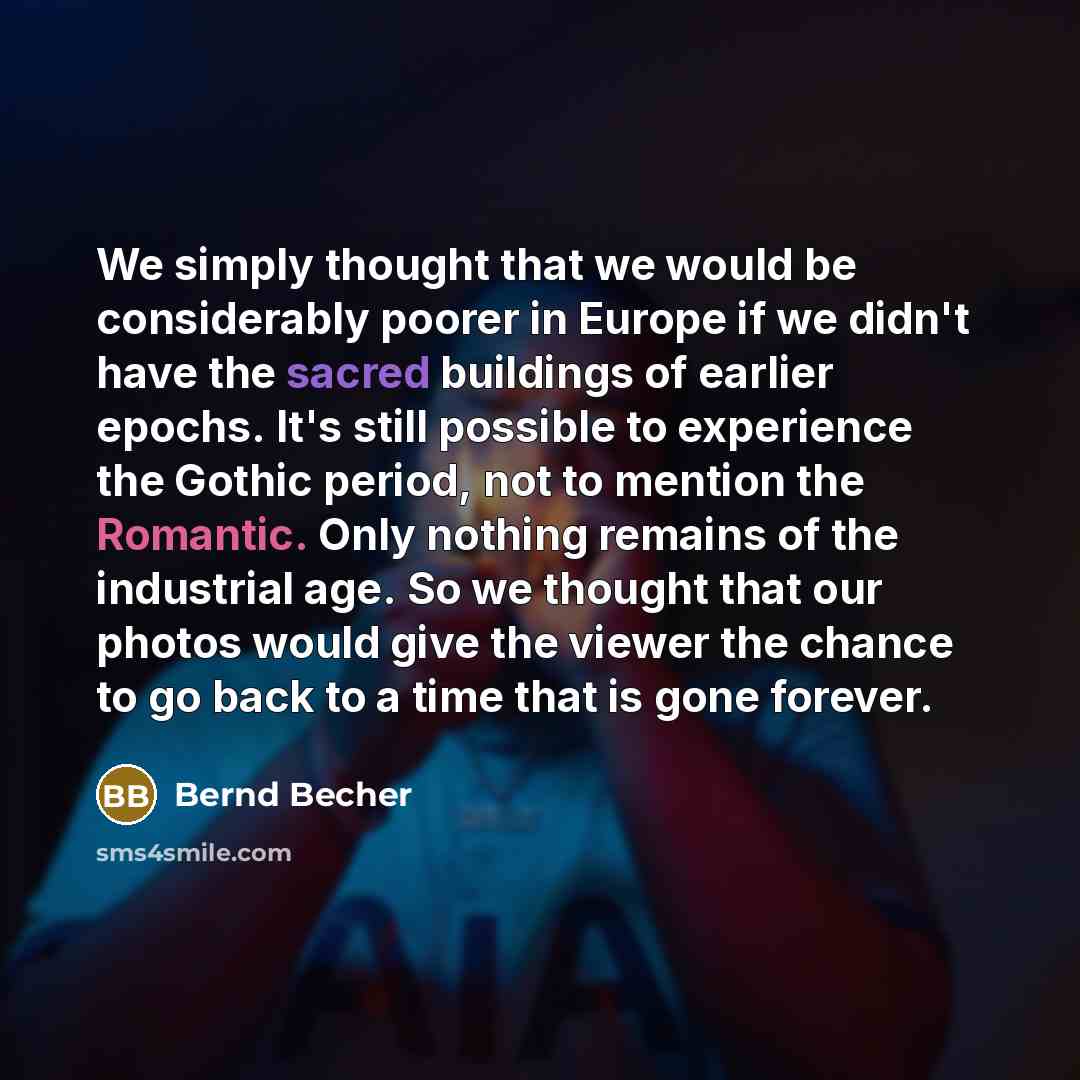 “We simply thought that we would be considerably poorer in Europe if we didn't have the sacred buildings of earlier epochs. It's still possible to experience the Gothic period, not to mention the Romantic. Only nothing remains of the industrial age. So we thought that our photos would give the…” quote by Bernd Becher