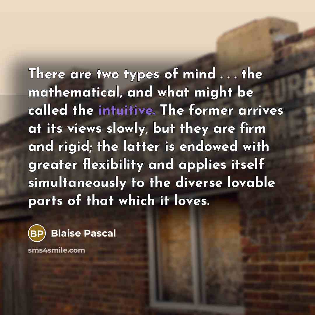 “There are two types of mind . . . the mathematical, and what might be called the intuitive. The former arrives at its views slowly, but they are firm and rigid; the latter is endowed with greater flexibility and applies itself simultaneously to the diverse lovable parts of that which it loves.” quote by Blaise Pascal