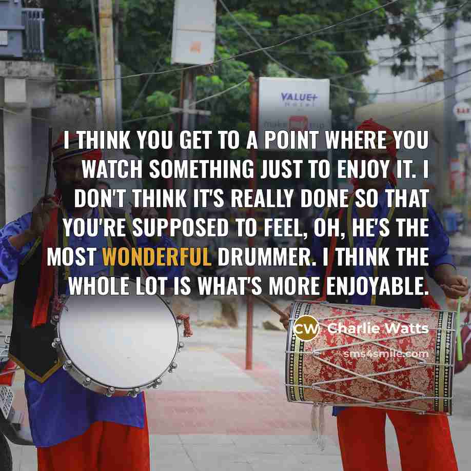 “I think you get to a point where you watch something just to enjoy it. I don't think it's really done so that you're supposed to feel, Oh, he's the most wonderful drummer. I think the whole lot is what's more enjoyable.” quote by Charlie Watts