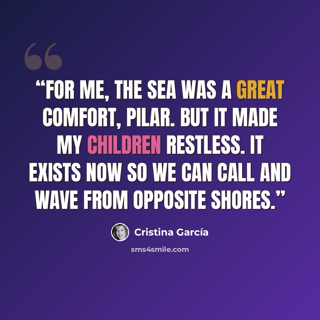 “For me, the sea was a great comfort, Pilar. But it made my children restless. It exists now so we can call and wave from opposite shores.” quote by Cristina García
