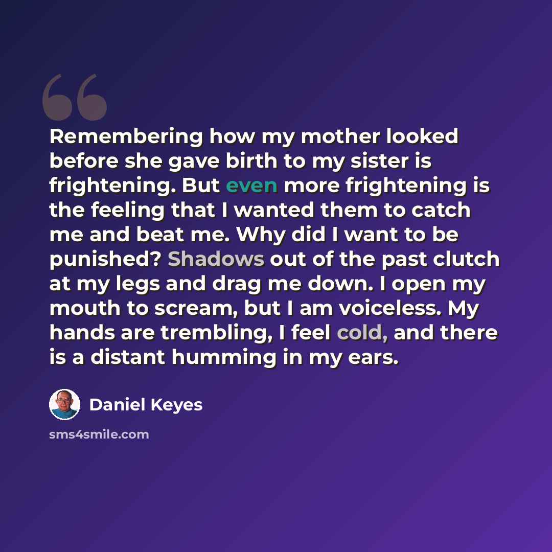 “Remembering how my mother looked before she gave birth to my sister is frightening. But even more frightening is the feeling that I wanted them to catch me and beat me. Why did I want to be punished? Shadows out of the past clutch at my legs and drag me down. I open my mouth to scream, but I am…” quote by Daniel Keyes