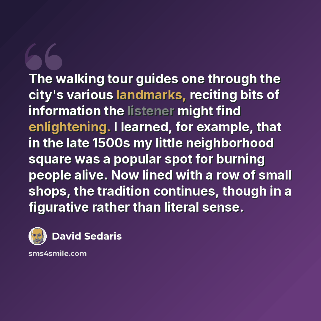 “The walking tour guides one through the city's various landmarks, reciting bits of information the listener might find enlightening. I learned, for example, that in the late 1500s my little neighborhood square was a popular spot for burning people alive. Now lined with a row of small shops, the…” quote by David Sedaris
